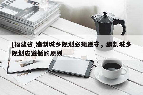 [福建省]編制城鄉規劃必須遵守，編制城鄉規劃應遵循的原則