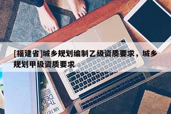 [福建省]城鄉規劃編制乙級資質要求，城鄉規劃甲級資質要求