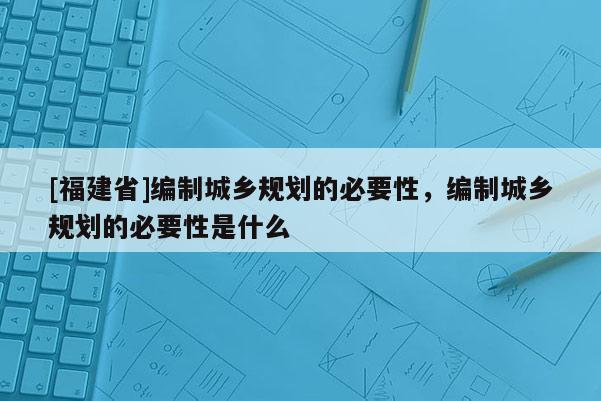 [福建省]編制城鄉(xiāng)規(guī)劃的必要性，編制城鄉(xiāng)規(guī)劃的必要性是什么