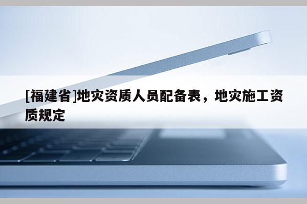 [福建省]地災資質人員配備表，地災施工資質規定