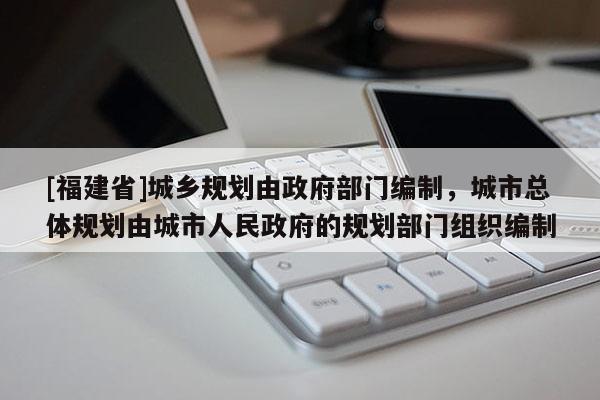 [福建省]城鄉規劃由政府部門編制，城市總體規劃由城市人民政府的規劃部門組織編制