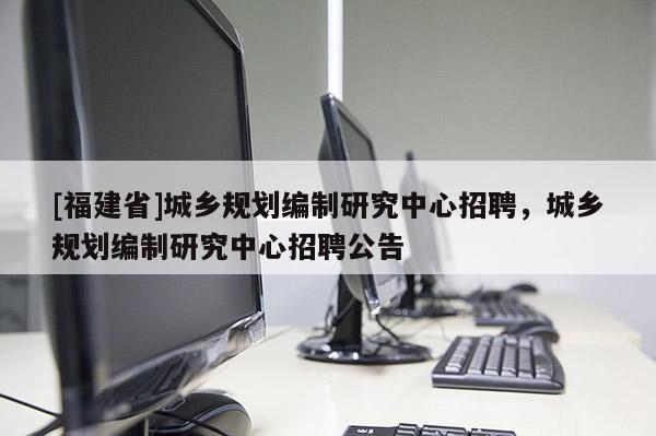 [福建省]城鄉規劃編制研究中心招聘，城鄉規劃編制研究中心招聘公告