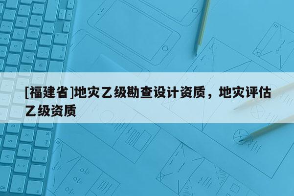 [福建省]地災乙級勘查設計資質，地災評估乙級資質