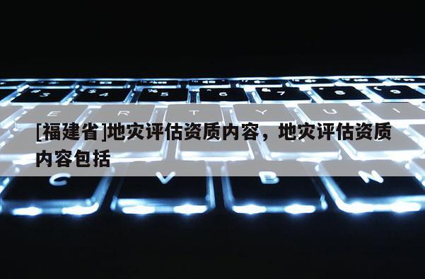 [福建省]地災評估資質內容，地災評估資質內容包括