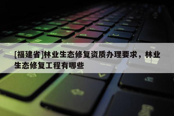 [福建省]林業生態修復資質辦理要求，林業生態修復工程有哪些