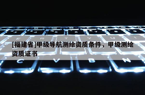 [福建省]甲級導航測繪資質條件，甲級測繪資質證書