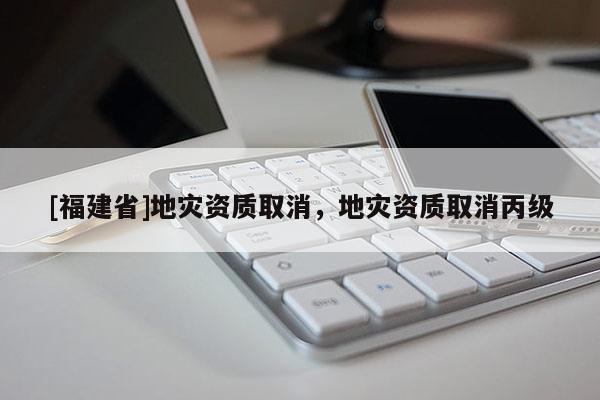 [福建省]地災資質取消，地災資質取消丙級