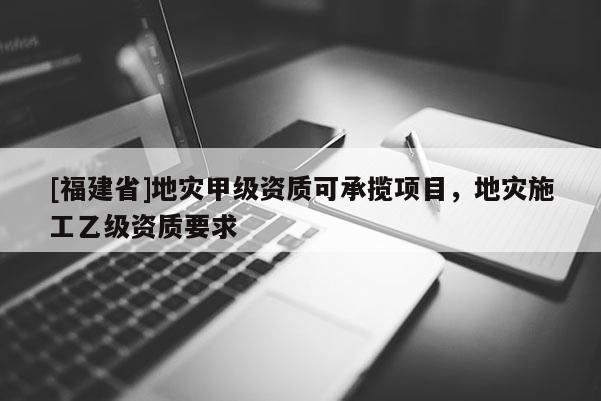 [福建省]地災甲級資質可承攬項目，地災施工乙級資質要求