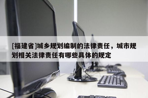 [福建省]城鄉規劃編制的法律責任，城市規劃相關法律責任有哪些具體的規定