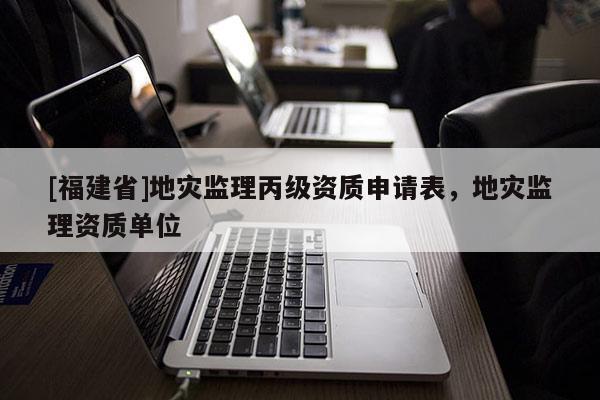 [福建省]地災(zāi)監(jiān)理丙級(jí)資質(zhì)申請(qǐng)表，地災(zāi)監(jiān)理資質(zhì)單位