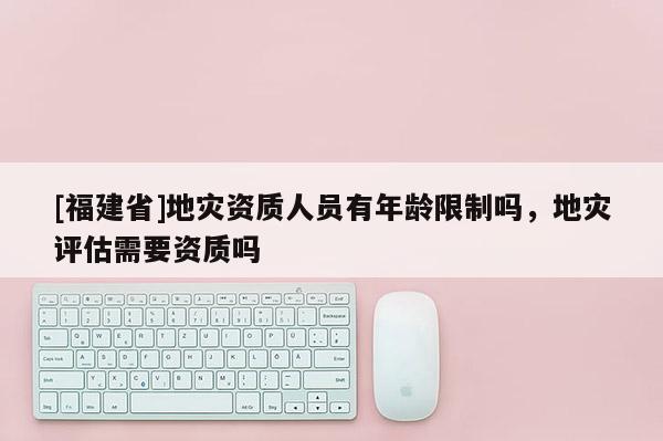 [福建省]地災(zāi)資質(zhì)人員有年齡限制嗎，地災(zāi)評估需要資質(zhì)嗎