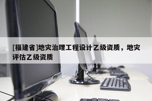 [福建省]地災(zāi)治理工程設(shè)計(jì)乙級(jí)資質(zhì)，地災(zāi)評(píng)估乙級(jí)資質(zhì)