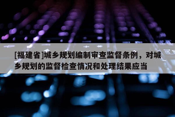 [福建省]城鄉規劃編制審查監督條例，對城鄉規劃的監督檢查情況和處理結果應當