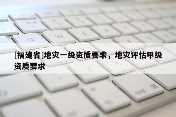 [福建省]地災一級資質要求，地災評估甲級資質要求