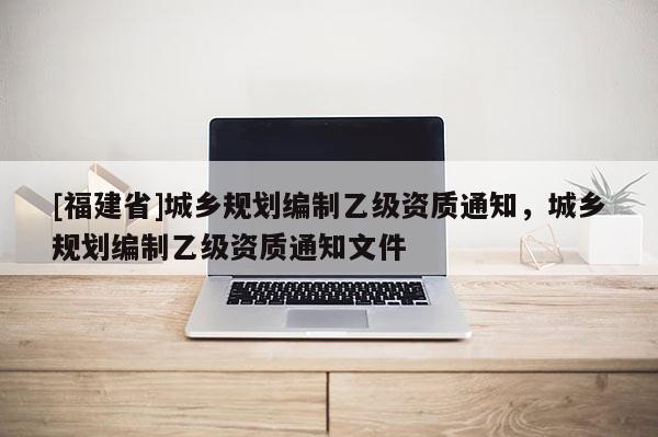 [福建省]城鄉規劃編制乙級資質通知，城鄉規劃編制乙級資質通知文件