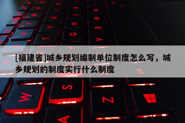 [福建省]城鄉規劃編制單位制度怎么寫，城鄉規劃的制度實行什么制度