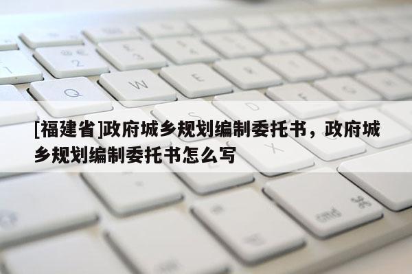 [福建省]政府城鄉規劃編制委托書，政府城鄉規劃編制委托書怎么寫