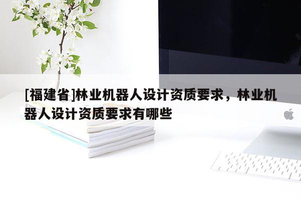 [福建省]林業機器人設計資質要求，林業機器人設計資質要求有哪些