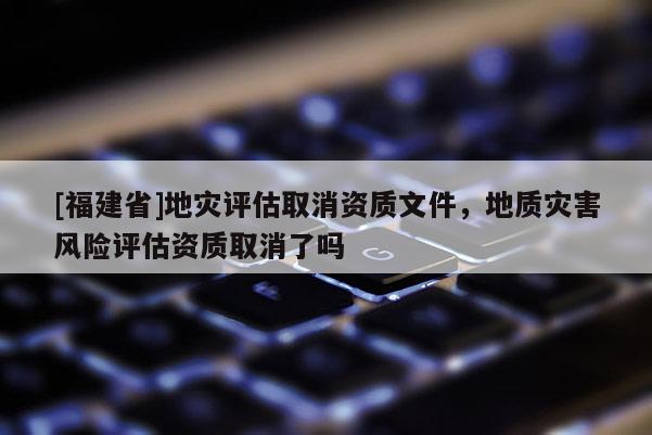 [福建省]地災評估取消資質文件，地質災害風險評估資質取消了嗎