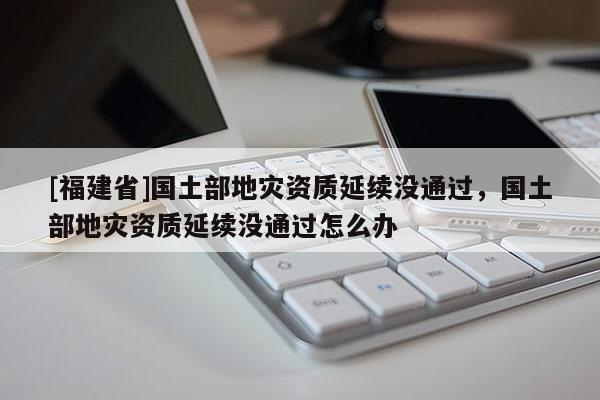[福建省]國土部地災資質延續沒通過，國土部地災資質延續沒通過怎么辦