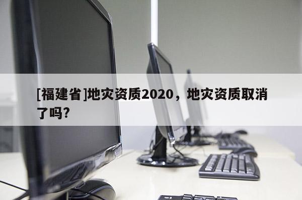[福建省]地災資質2020，地災資質取消了嗎?