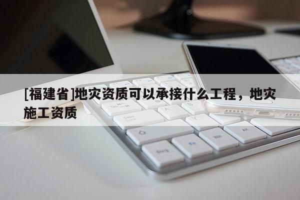 [福建省]地災資質可以承接什么工程，地災施工資質