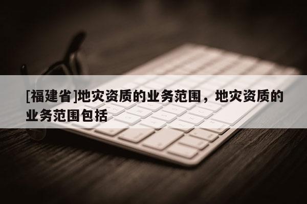 [福建省]地災(zāi)資質(zhì)的業(yè)務(wù)范圍，地災(zāi)資質(zhì)的業(yè)務(wù)范圍包括