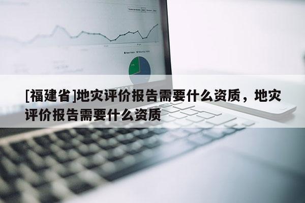 [福建省]地災(zāi)評(píng)價(jià)報(bào)告需要什么資質(zhì)，地災(zāi)評(píng)價(jià)報(bào)告需要什么資質(zhì)