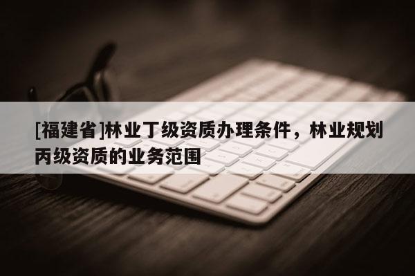 [福建省]林業(yè)丁級資質(zhì)辦理條件，林業(yè)規(guī)劃丙級資質(zhì)的業(yè)務(wù)范圍