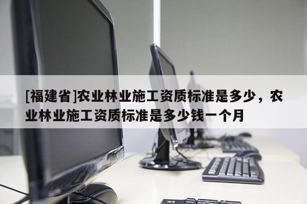 [福建省]農(nóng)業(yè)林業(yè)施工資質(zhì)標準是多少，農(nóng)業(yè)林業(yè)施工資質(zhì)標準是多少錢一個月