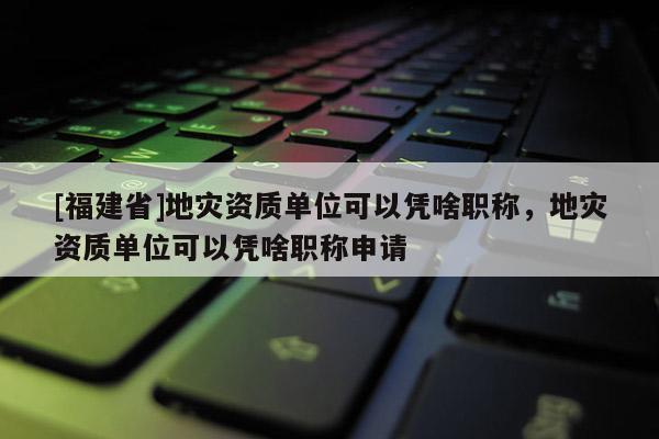 [福建省]地災(zāi)資質(zhì)單位可以憑啥職稱，地災(zāi)資質(zhì)單位可以憑啥職稱申請(qǐng)