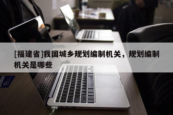 [福建省]我國城鄉規劃編制機關，規劃編制機關是哪些