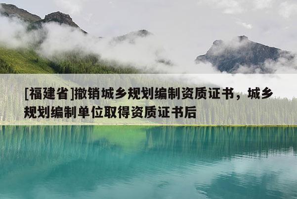[福建省]撤銷城鄉(xiāng)規(guī)劃編制資質(zhì)證書(shū)，城鄉(xiāng)規(guī)劃編制單位取得資質(zhì)證書(shū)后