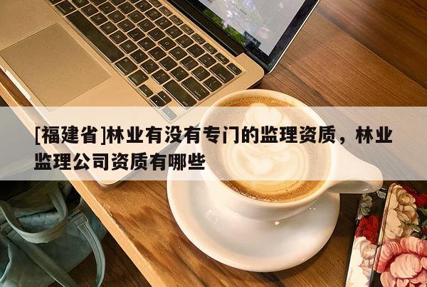[福建省]林業(yè)有沒有專門的監(jiān)理資質(zhì)，林業(yè)監(jiān)理公司資質(zhì)有哪些