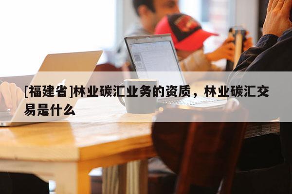 [福建省]林業碳匯業務的資質，林業碳匯交易是什么