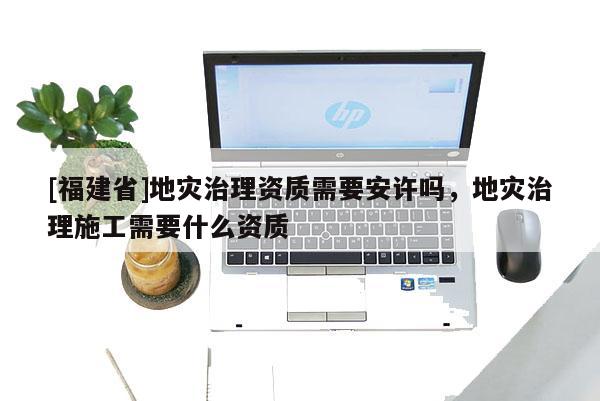[福建省]地災治理資質需要安許嗎，地災治理施工需要什么資質