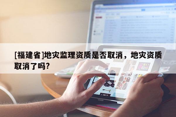 [福建省]地災監理資質是否取消，地災資質取消了嗎?
