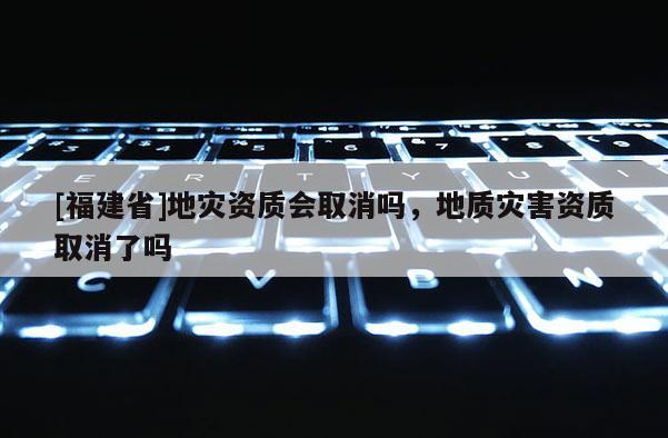[福建省]地災資質會取消嗎，地質災害資質取消了嗎