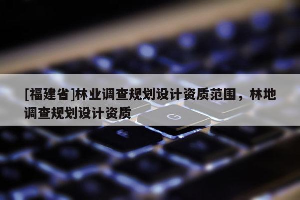 [福建省]林業(yè)調(diào)查規(guī)劃設(shè)計(jì)資質(zhì)范圍，林地調(diào)查規(guī)劃設(shè)計(jì)資質(zhì)