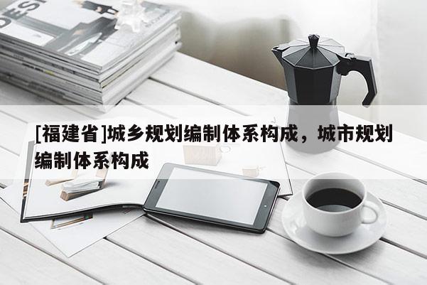 [福建省]城鄉規劃編制體系構成，城市規劃編制體系構成