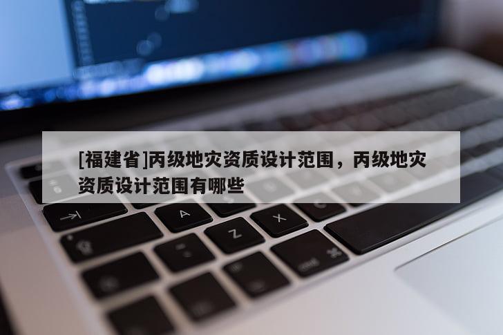 [福建省]丙級地災(zāi)資質(zhì)設(shè)計范圍，丙級地災(zāi)資質(zhì)設(shè)計范圍有哪些