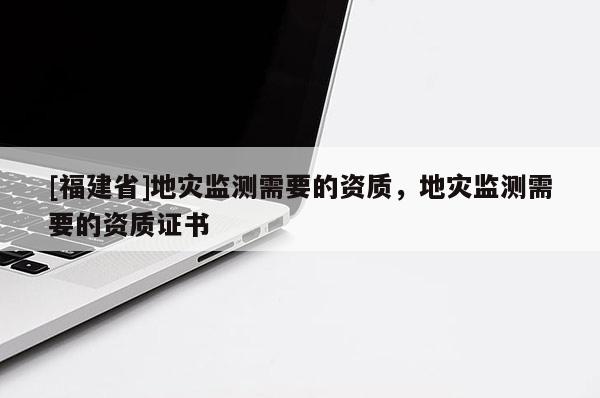 [福建省]地災監測需要的資質，地災監測需要的資質證書