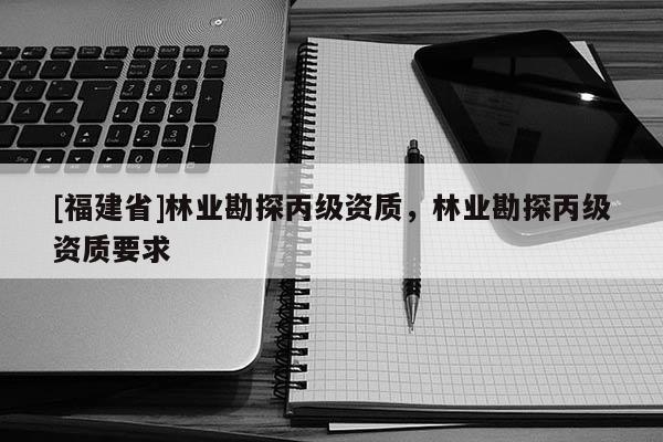 [福建省]林業勘探丙級資質，林業勘探丙級資質要求