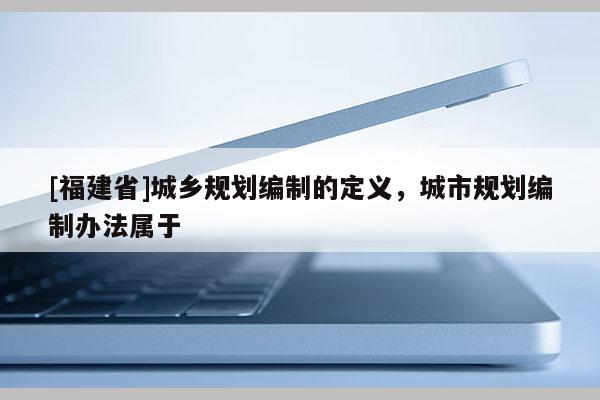 [福建省]城鄉規劃編制的定義，城市規劃編制辦法屬于
