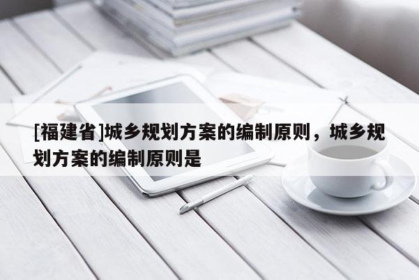 [福建省]城鄉規劃方案的編制原則，城鄉規劃方案的編制原則是