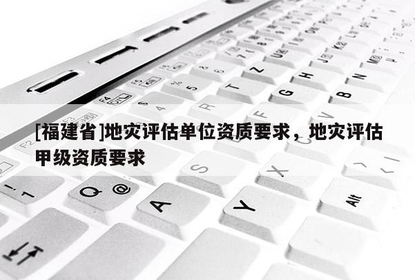 [福建省]地災(zāi)評(píng)估單位資質(zhì)要求，地災(zāi)評(píng)估甲級(jí)資質(zhì)要求