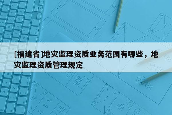 [福建省]地災監理資質業務范圍有哪些，地災監理資質管理規定