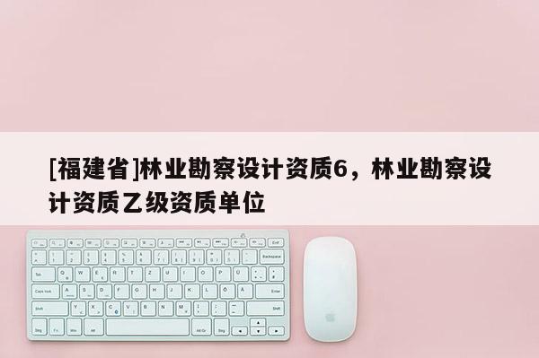 [福建省]林業勘察設計資質6，林業勘察設計資質乙級資質單位