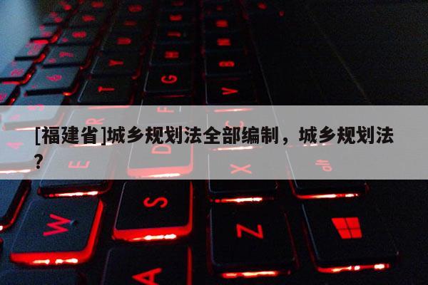 [福建省]城鄉(xiāng)規(guī)劃法全部編制，城鄉(xiāng)規(guī)劃法?