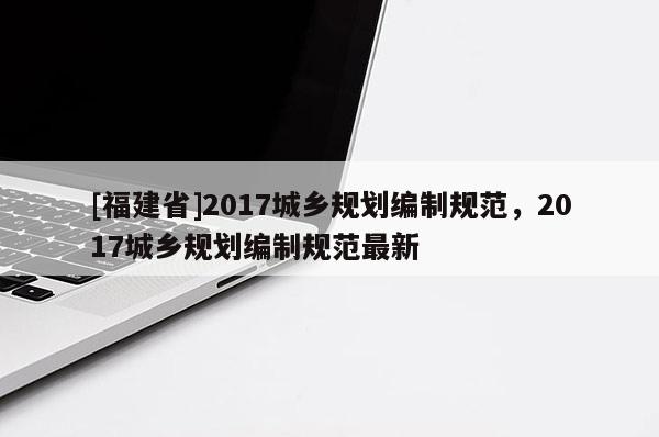 [福建省]2017城鄉(xiāng)規(guī)劃編制規(guī)范，2017城鄉(xiāng)規(guī)劃編制規(guī)范最新